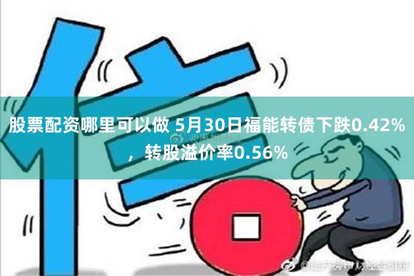 股票配资哪里可以做 5月30日福能转债下跌0.42%，转股溢价率0.56%