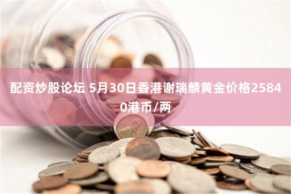 配资炒股论坛 5月30日香港谢瑞麟黄金价格25840港币/两