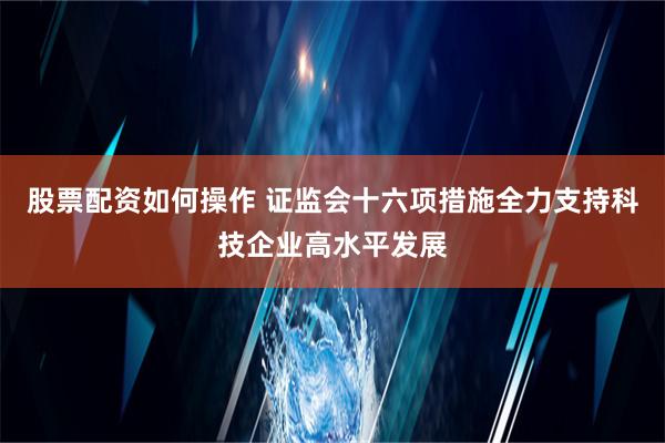 股票配资如何操作 证监会十六项措施全力支持科技企业高水平发展