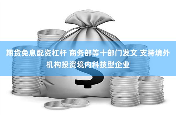 期货免息配资杠杆 商务部等十部门发文 支持境外机构投资境内科技型企业