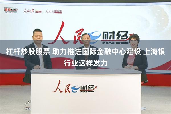 杠杆炒股股票 助力推进国际金融中心建设 上海银行业这样发力