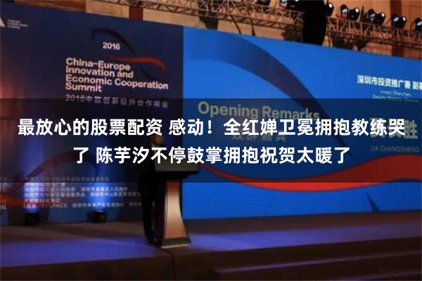 最放心的股票配资 感动！全红婵卫冕拥抱教练哭了 陈芋汐不停鼓掌拥抱祝贺太暖了