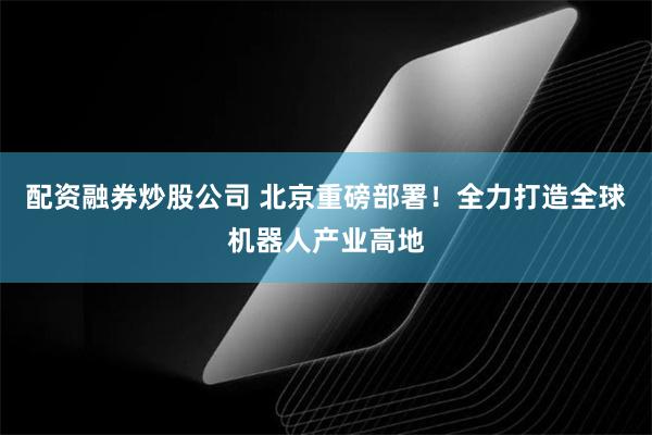 配资融券炒股公司 北京重磅部署！全力打造全球机器人产业高地