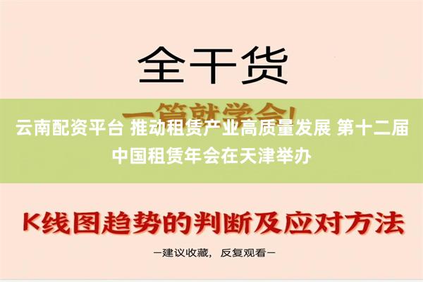 云南配资平台 推动租赁产业高质量发展 第十二届中国租赁年会在天津举办