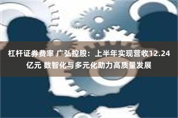 杠杆证券费率 广弘控股：上半年实现营收12.24亿元 数智化与多元化助力高质量发展