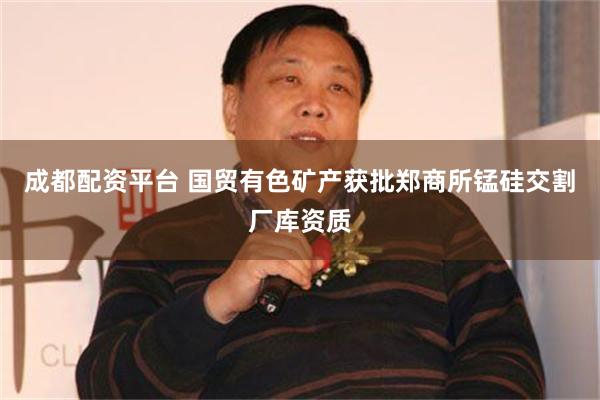 成都配资平台 国贸有色矿产获批郑商所锰硅交割厂库资质