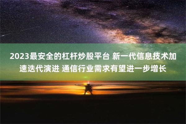 2023最安全的杠杆炒股平台 新一代信息技术加速迭代演进 通信行业需求有望进一步增长