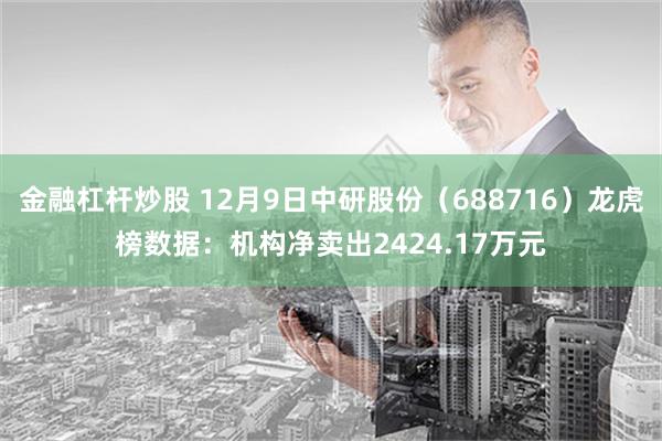 金融杠杆炒股 12月9日中研股份（688716）龙虎榜数据：机构净卖出2424.17万元