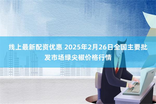 线上最新配资优惠 2025年2月26日全国主要批发市场绿尖椒价格行情